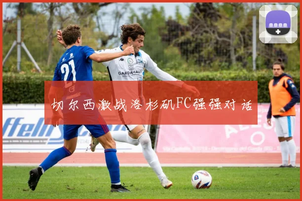 切尔西激战洛杉矶FC强强对话